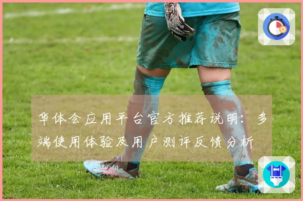 华体会应用平台官方推荐说明：多端使用体验及用户测评反馈分析