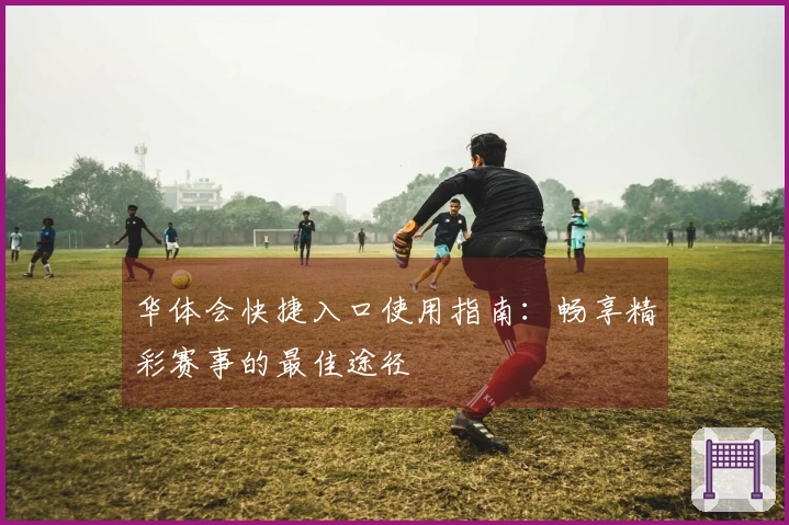 华体会快捷入口使用指南：畅享精彩赛事的最佳途径