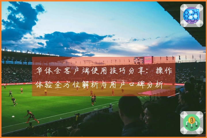 华体会客户端使用技巧分享：操作体验全方位解析与用户口碑分析